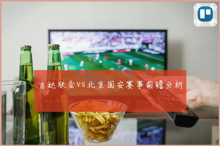 吉达联合vs北京国安赛事前瞻分析