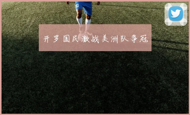 开罗国民激战美洲队争冠