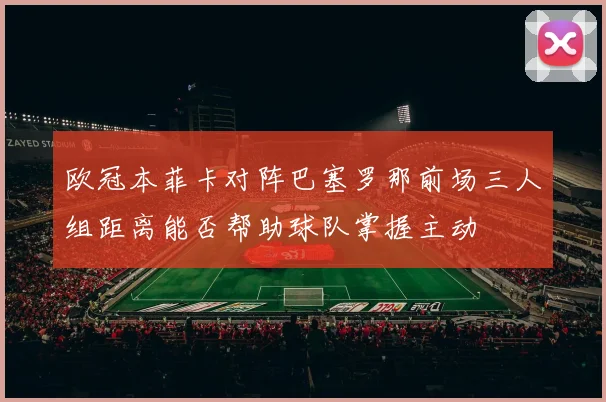 欧冠本菲卡对阵巴塞罗那前场三人组距离能否帮助球队掌握主动