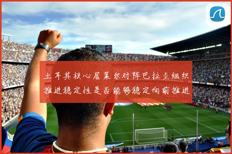 土耳其核心居莱尔对阵巴拉圭组织推进稳定性是否能够稳定向前推进