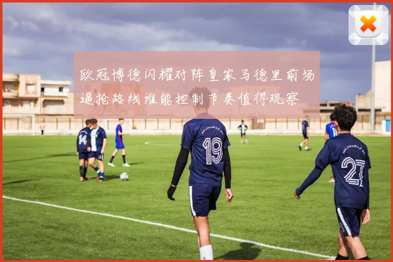 欧冠博德闪耀对阵皇家马德里前场逼抢路线谁能控制节奏值得观察