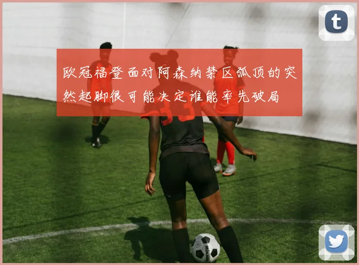 欧冠福登面对阿森纳禁区弧顶的突然起脚很可能决定谁能率先破局