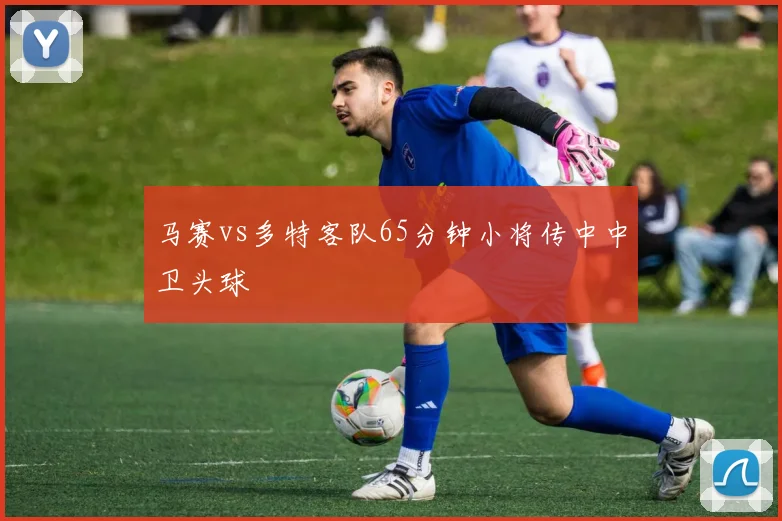 马赛vs多特客队65分钟小将传中中卫头球