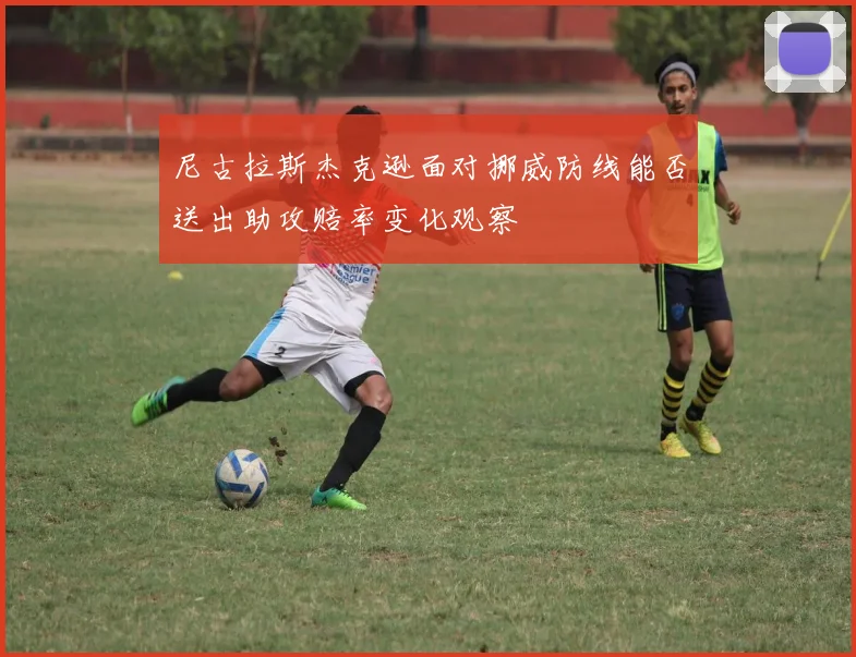 尼古拉斯杰克逊面对挪威防线能否送出助攻赔率变化观察