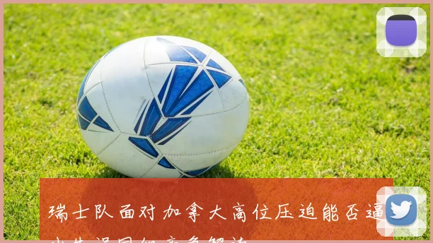 瑞士队面对加拿大高位压迫能否逼出失误同组竞争解读