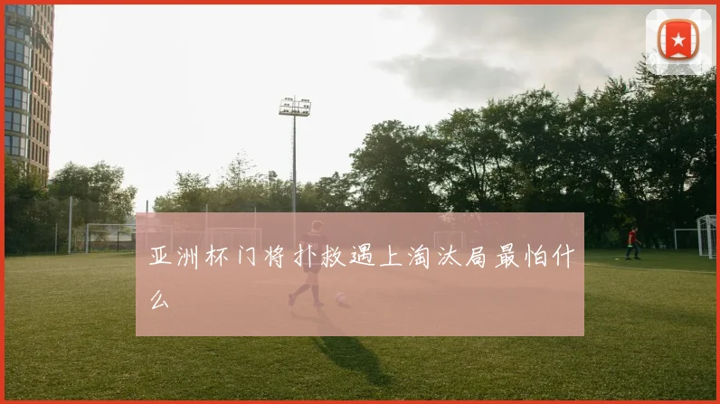 亚洲杯门将扑救遇上淘汰局最怕什么
