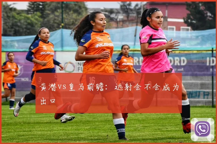 黄潜vs皇马前瞻:远射会不会成为出口