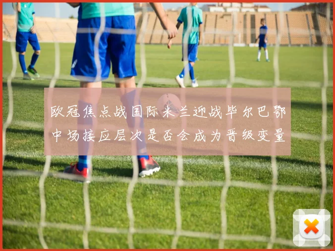 欧冠焦点战国际米兰迎战毕尔巴鄂中场接应层次是否会成为晋级变量
