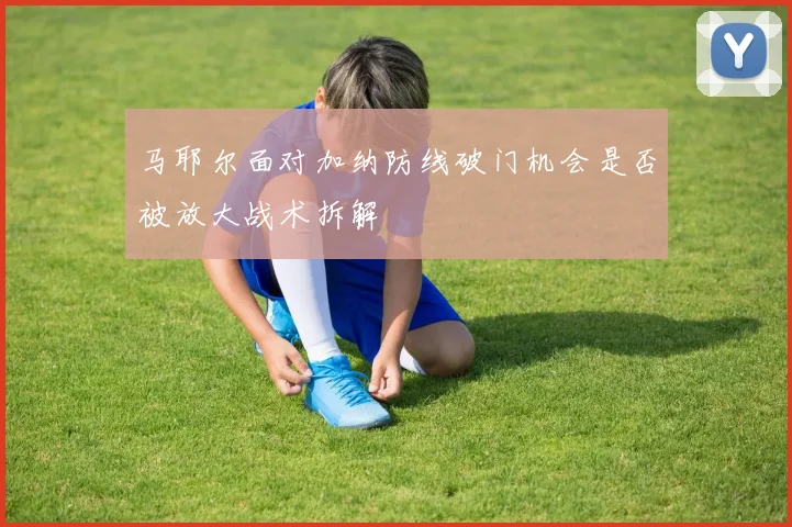 马耶尔面对加纳防线破门机会是否被放大战术拆解