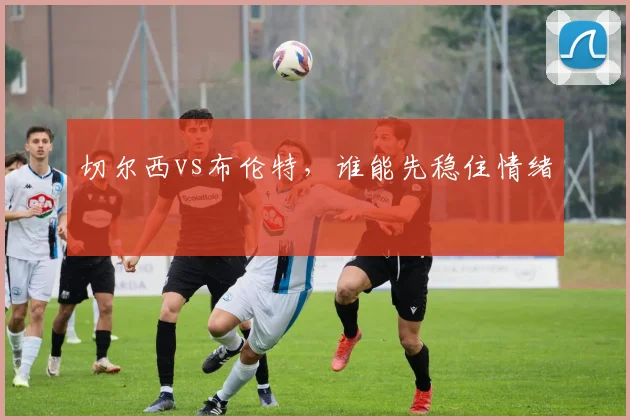 切尔西vs布伦特，谁能先稳住情绪