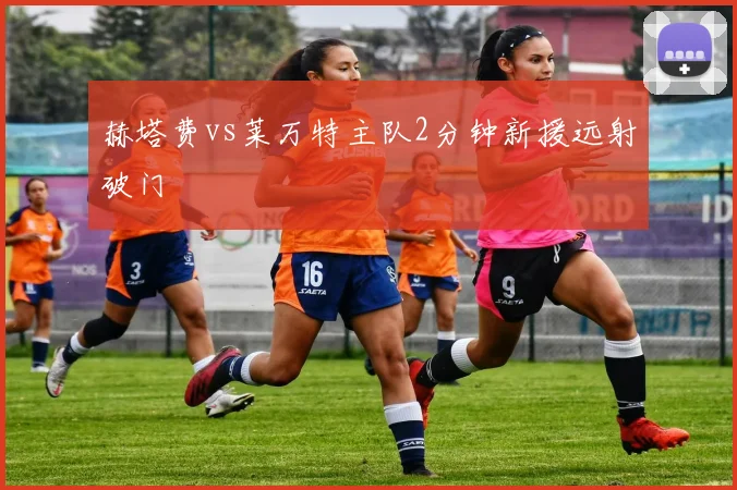 赫塔费vs莱万特主队2分钟新援远射破门