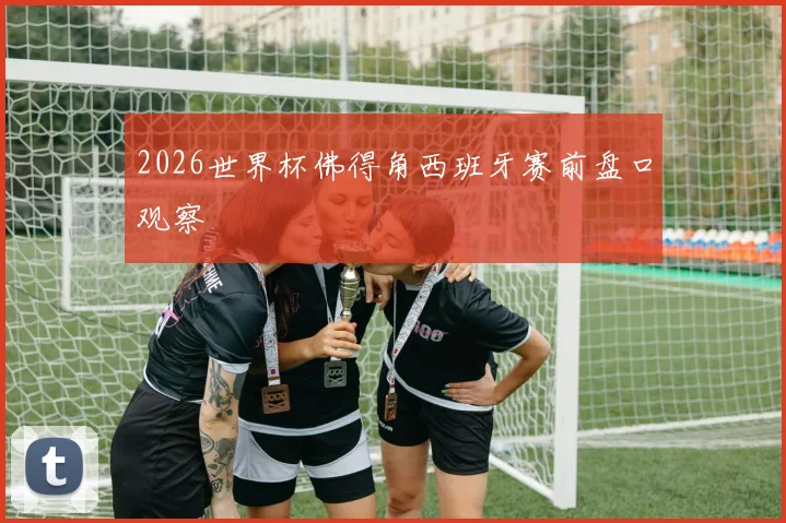 2026世界杯佛得角西班牙赛前盘口观察